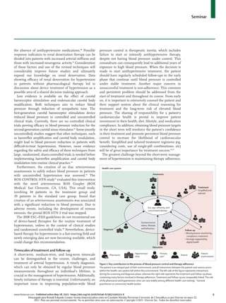 Seminar
www.thelancet.com Published online May 18, 2021 https://doi.org/10.1016/S0140-6736(21)00221-X	 9
the absence of antihyper­
tensive medications.88
Possible
response indicators to renal denervation therapy can be
divided into patients with increased arterial stiffness and
those with increased neurogenic activity.91
Consideration
of these factors and use of the revised techniques will
considerably improve future studies and ultimately
expand our knowledge on renal denervation. Data
showing efficacy of renal denervation for hypertension
in patients without pharmacological therapy led to
discussion about device treatment of hypertension as a
possible area of a shared decision making approach.
Less evidence is available on the effect of carotid
baroreceptor stimulation and endovascular carotid body
modification. Both techniques aim to reduce blood
pressure through reduction of sympathetic tone. The
first-generation carotid baroreceptor stimulation device
reduced blood pressure in controlled and uncontrolled
clinical trials. Currently, there are no controlled clinical
trials proving efficacy in blood pressure reduction for the
second-generation carotid sinus stimulator.92
Some (mostly
uncontrolled) studies suggest that other techniques, such
as baroreflex amplification and carotid body modulation,
might lead to blood pressure reduc­
tion in patients with
difficult-to-treat hypertension. However, more evidence
regarding the safety and efficacy of these techniques from
large, randomised, sham-controlled trials is needed before
implementing baroreflex amplification and carotid body
modulation into routine clinical practice.93
Furthermore, the creation of an iliac arteriovenous
anastomosis to safely reduce blood pressure in patients
with uncontrolled hypertension was assessed.94
The
ROX CONTROL HTN study95
evaluated this intervention
with the novel arteriovenous ROX Coupler (ROX
Medical; San Clemente, CA, USA). This small study,
involving 44 patients in the treatment group and
39 patients in the standard care group, found that
creation of an arteriovenous anastomosis was associated
with a significant reduction in blood pressure. Due to
adverse events, including the development of venous
stenosis, the pivotal ROX HTN 2 trial was stopped.
The 2018 ESC–ESH guidelines do not recommend use
of device-based therapies for the routine treatment of
hypertension, unless in the context of clinical studies
and randomised controlled trials.48
Nevertheless, device-
based therapy for hypertension is a fast-moving field and
newly emerging data are now becoming available, which
could change this recommendation.
Timescales of treatment and follow-up
A short-term, medium-term, and long-term timescale
can be distinguished in the course, challenges, and
treatment of arterial hypertension. A timely diagnosis,
which can only be obtained by regular blood pressure
measurements throughout an individual’s lifetime, is
crucial in the management of hypertension. Additionally,
timely initiation of therapy is essential. Unfortunately, an
important issue in improving population-wide blood
pressure control is therapeutic inertia, which includes
failure to start or intensify antihypertensive therapy,
despite not having blood pressure under control. This
conundrum can consequently lead to additional years of
exposure to high blood pressure. When the decision is
made to start antihypertensive treatment, the patient
should have regularly scheduled follow-ups in the early
phase that continue until blood pressure is controlled
under stable treatment. Another major concern in
unsuccessful treatment is non-adherence. This common
and persistent problem should be addressed from the
start of treatment and throughout its course. From early
on, it is important to extensively counsel the patient and
their support system about the clinical reasoning for
treatment and the long-term risk of elevated blood
pressure. The sharing of responsibility for a patient’s
cardiovascular health is pivotal to improve patient
investment in their health, diet, lifestyle, and medication
compliance. In addition, obtaining blood pressure targets
in the short term will reinforce the patient’s confidence
in their treatment and promote persistent blood pressure
control to increase the likelihood of cardiovascular
benefit. Simplified and tailored treatment regimens (eg,
considering costs, use of single-pill combinations, etc)
will be of great impor­
tance for treatment success.96,97
The greatest challenge beyond the short-term manage­
ment of hypertension is maintaining therapy adherence.
Figure 2: Key contributors in the process of blood pressure control and therapy adherence
The patient is an integral part of their environment, and all interactions between the patient and various actors
within the health-care system fall within this environment.The left side of the figure represents interactions
during the screening and diagnosis phase, whereas the right side represents the treatment and follow-up phase,
containing many factors involved in therapy adherence.Treatment and follow-up are inseparably linked.The role
of the pharmacist and hypertension clinic can vary widely among different health-care settings. *General
practitioner or community health worker.
Hypertension
clinic
Primary
care*
Pharmacist
Awareness
Patient
environment
Patient
Sex, age, ethnicity, and
concomitant disease
Socioeconomic
status, lifestyle,
and behaviour
Diagnosis
Screening
Education
Follow-up
• Blood pressure monitoring,
compliance, treatment
• Strongly supported by
digital health
Treatment
Simplified and
tailored
Health-care system
Descargado para Ronald Eduardo Lozano Acosta (loacro@yahoo.com) en Cayetano Heredia Pervuvian University de ClinicalKey.es por Elsevier en mayo 22,
2021. Para uso personal exclusivamente. No se permiten otros usos sin autorización. Copyright ©2021. Elsevier Inc. Todos los derechos reservados.
 