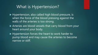 What is Hypertension?
 Hypertension, also called high blood pressure, is
when the force of the blood pressing against the
walls of the arteries is too strong.
 Arteries are blood vessels that carry blood from your
heart around your body.
 Hypertension forces the heart to work harder to
pump blood and may cause the arteries to become
narrow or stiff.
 