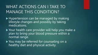 WHAT ACTIONS CAN I TAKE TO
MANAGE THIS CONDITION?
 Hypertension can be managed by making
lifestyle changes and possibly by taking
medications.
 Your health care provider will help you make a
plan to bring your blood pressure within a
normal range.
 You may be referred for counseling on a
healthy diet and physical activity.
 