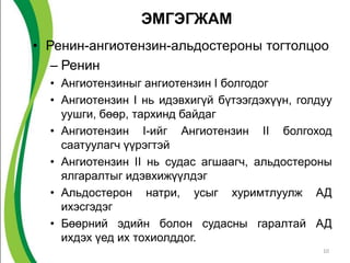ЭМГЭГЖАМ
• Ренин-ангиотензин-альдостероны тогтолцоо
   – Ренин
  • Ангиотензиныг ангиотензин I болгодог
  • Ангиотензин I нь идэвхигүй бүтээгдэхүүн, голдуу
    уушги, бөөр, тархинд байдаг
  • Ангиотензин I-ийг Ангиотензин II болгоход
    саатуулагч үүрэгтэй
  • Ангиотензин II нь судас агшаагч, альдостероны
    ялгаралтыг идэвхижүүлдэг
  • Альдостерон натри, усыг хуримтлуулж АД
    ихэсгэдэг
  • Бөөрний эдийн болон судасны гаралтай АД
    ихдэх үед их тохиолддог.
                                                 10
 