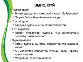 ЭМНЭЛЗҮЙ
• Толгой өвдөх
   Өглөөгүүр, дагзны чамархайн хэсэгт байршилтай
   Оюуны болон биеийн ачааллын үед
• Толгой эргэх
   Тархины судасны агшилттай холбоотой
• Нүд бүрэлзэх
   Торлог бүрхэвчийн судасны үйл ажиллагааны
    болон бүтцийн өөрчлөлт
• Зүрхээр өвдөх
   Титэм судасны эмгэгтэй холбоотой стенокардийн
    өвдөлт
   АД ихдэлттэй холбоотой зүрхний оройн орчмын
    нухах маягийн
   Мэдрэлийн гаралтай өвдөлт                   12
 