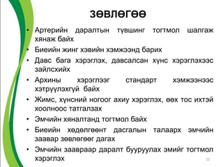 ЗӨВЛӨГӨӨ
• Артерийн даралтын түвшинг тогтмол шалгаж
  хянаж байх
• Биеийн жинг хэвийн хэмжээнд барих
• Давс бага хэрэглэх, давсалсан хүнс хэрэглэхээс
  зайлсхийх
• Архины     хэрэглээг    стандарт      хэмжээнээс
  хэтрүүлэхгүй байх
• Жимс, хүнсний ногоог ахиу хэрэглэх, өөх тос ихтэй
  хоолноос татгалзах
• Эмчийн хяналтанд тогтмол байх
• Биеийн хөдөлгөөнт дасгалын талаарх эмчийн
  заавар зөвлөгөөг дагах
• Эмчийн заавраар даралт бууруулах эмийг тогтмол
  хэрэглэх                                       32
 