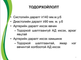 ТОДОРХОЙЛОЛТ

• Систолийн даралт ≥140 мм.м.у.б
• Диастолийн даралт ≥90 мм. м. у.б
• Артерийн даралт ихсэх өвчин
  – Тодорхой шалтгаангүй АД ихсэх, архаг
    явцтай
• Артерийн даралт ихсэх хамшинж
  – Тодорхой шалтгаантай, ямар нэг
    өвчинтэй холбоотой АД ихсэх


                                       4
 