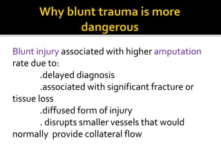 Blunt injury associated with higher amputation
rate due to:
.delayed diagnosis
.associated with significant fracture or
tissue loss
.diffused form of injury
. disrupts smaller vessels that would
normally provide collateral flow
 