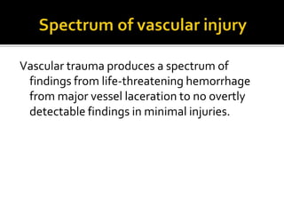 Vascular trauma produces a spectrum of
findings from life-threatening hemorrhage
from major vessel laceration to no overtly
detectable findings in minimal injuries.
 