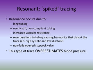 Resonant: ‘spiked’ tracing
• Resonance occurs due to:
– long tubing
– overly stiff, non-compliant tubing
– increased vascular resistance
– reverberations in tubing causing harmonics that distort the
trace (i.e. high systolic and low diastolic)
– non-fully opened stopcock valve
• This type of trace OVERESTIMATES blood pressure.
 