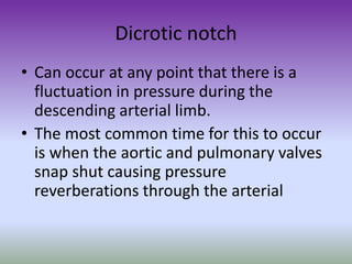 Dicrotic notch
• Can occur at any point that there is a
fluctuation in pressure during the
descending arterial limb.
• The most common time for this to occur
is when the aortic and pulmonary valves
snap shut causing pressure
reverberations through the arterial
 