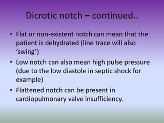 Dicrotic notch – continued..
• Flat or non-existent notch can mean that the
patient is dehydrated (line trace will also
‘swing’)
• Low notch can also mean high pulse pressure
(due to the low diastole in septic shock for
example)
• Flattened notch can be present in
cardiopulmonary valve insufficiency.
 