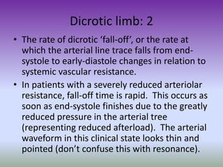 Dicrotic limb: 2
• The rate of dicrotic ‘fall-off’, or the rate at
which the arterial line trace falls from end-
systole to early-diastole changes in relation to
systemic vascular resistance.
• In patients with a severely reduced arteriolar
resistance, fall-off time is rapid. This occurs as
soon as end-systole finishes due to the greatly
reduced pressure in the arterial tree
(representing reduced afterload). The arterial
waveform in this clinical state looks thin and
pointed (don’t confuse this with resonance).
 