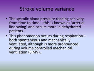 Stroke volume variance
• The systolic blood pressure reading can vary
from time to time – this is known as ‘arterial
line swing’ and occurs more in dehydrated
patients.
• This phenomenon occurs during respiration –
both spontaneous and mechanically
ventilated, although is more pronounced
during volume controlled mechanical
ventilation (SIMV).
 