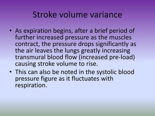 Stroke volume variance
• As expiration begins, after a brief period of
further increased pressure as the muscles
contract, the pressure drops significantly as
the air leaves the lungs greatly increasing
transmural blood flow (increased pre-load)
causing stroke volume to rise.
• This can also be noted in the systolic blood
pressure figure as it fluctuates with
respiration.
 