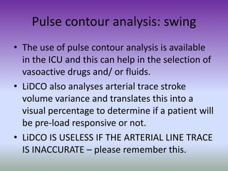 Pulse contour analysis: swing
• The use of pulse contour analysis is available
in the ICU and this can help in the selection of
vasoactive drugs and/ or fluids.
• LiDCO also analyses arterial trace stroke
volume variance and translates this into a
visual percentage to determine if a patient will
be pre-load responsive or not.
• LiDCO IS USELESS IF THE ARTERIAL LINE TRACE
IS INACCURATE – please remember this.
 