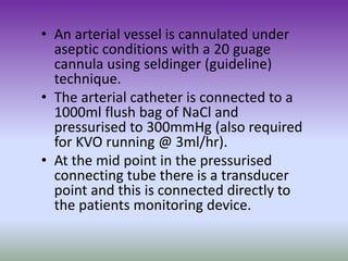 • An arterial vessel is cannulated under
aseptic conditions with a 20 guage
cannula using seldinger (guideline)
technique.
• The arterial catheter is connected to a
1000ml flush bag of NaCl and
pressurised to 300mmHg (also required
for KVO running @ 3ml/hr).
• At the mid point in the pressurised
connecting tube there is a transducer
point and this is connected directly to
the patients monitoring device.
 