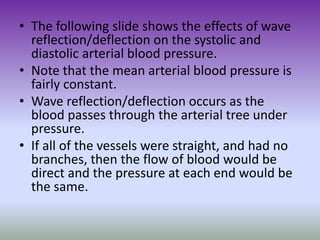 • The following slide shows the effects of wave
reflection/deflection on the systolic and
diastolic arterial blood pressure.
• Note that the mean arterial blood pressure is
fairly constant.
• Wave reflection/deflection occurs as the
blood passes through the arterial tree under
pressure.
• If all of the vessels were straight, and had no
branches, then the flow of blood would be
direct and the pressure at each end would be
the same.
 