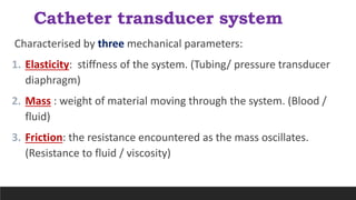 Catheter transducer system
Characterised by three mechanical parameters:
1. Elasticity: stiffness of the system. (Tubing/ pressure transducer
diaphragm)
2. Mass : weight of material moving through the system. (Blood /
fluid)
3. Friction: the resistance encountered as the mass oscillates.
(Resistance to fluid / viscosity)
 