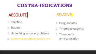 CONTRA-INDICATIONS
RELATIVE
1. Coagulopathy
2. Thrombocytopenia
3. Therapeutic
anticoagulation
ABSOLUTE
1. Infection.
2. Trauma.
3. Underlying vascular problems
4. Abnormal modified Allen's test
 