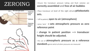 ZEROING Ensure the transducer pressure tubing and flush solution are
correctly assembled and free of air bubbles
Place transducer at level of the right atrium/phlebostatic
axis.
‘off to patient, open to air (atmosphere)
press 'zero’  sets atmospheric pressure as zero
reference point
 change in patient position —> transducer
height should be adjusted.
the use of atmospheric pressure as a reference
standard against which all other pressures are measured
 