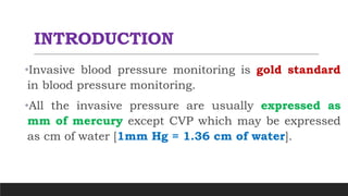 INTRODUCTION
•Invasive blood pressure monitoring is gold standard
in blood pressure monitoring.
•All the invasive pressure are usually expressed as
mm of mercury except CVP which may be expressed
as cm of water [1mm Hg = 1.36 cm of water].
 