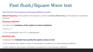 Fast flush/Square Wave test
Determines the natural frequency and damping coefficient of a system
Natural frequency of the system is the frequency at which it will oscillate freely (in the absence of sustained
stimulus)
Damping coefficient:
An index of the tendency of the system to resist oscillations
Normal 0.7-1
>1.0 is overdamped, and <0.7 is underdamped.
Amplitude ratio
amplitude ratio indicates how quickly the system comes to rest
a low amplitude ratio (system comes to rest quickly) corresponds to a high damping-coefficient
a high amplitude ratio (system resonates) corresponds to a low damping coefficient
 