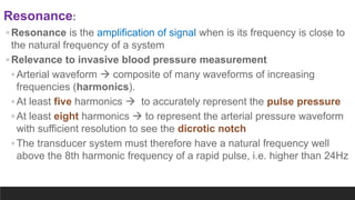 Resonance:
◦ Resonance is the amplification of signal when is its frequency is close to
the natural frequency of a system
◦ Relevance to invasive blood pressure measurement
◦ Arterial waveform  composite of many waveforms of increasing
frequencies (harmonics).
◦ At least five harmonics  to accurately represent the pulse pressure
◦ At least eight harmonics  to represent the arterial pressure waveform
with sufficient resolution to see the dicrotic notch
◦ The transducer system must therefore have a natural frequency well
above the 8th harmonic frequency of a rapid pulse, i.e. higher than 24Hz
 