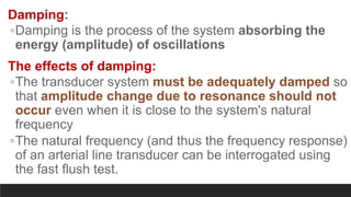 Damping:
◦Damping is the process of the system absorbing the
energy (amplitude) of oscillations
The effects of damping:
◦The transducer system must be adequately damped so
that amplitude change due to resonance should not
occur even when it is close to the system's natural
frequency
◦The natural frequency (and thus the frequency response)
of an arterial line transducer can be interrogated using
the fast flush test.
 