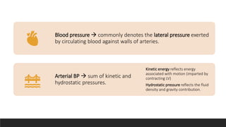 Blood pressure  commonly denotes the lateral pressure exerted
by circulating blood against walls of arteries.
Arterial BP  sum of kinetic and
hydrostatic pressures.
Kinetic energy reflects energy
associated with motion (imparted by
contracting LV)
Hydrostatic pressure reflects the fluid
density and gravity contribution.
 