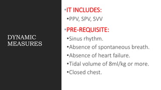 DYNAMIC
MEASURES
•IT INCLUDES:
•PPV, SPV, SVV
•PRE-REQUISITE:
•Sinus rhythm.
•Absence of spontaneous breath.
•Absence of heart failure.
•Tidal volume of 8ml/kg or more.
•Closed chest.
 