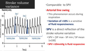 Stroke volume
variance
•Comparable to SPV
•Arterial line swing
• This phenomenon occurs during
respiration
• Variation of >10% is a sensitive
of fluid responsiveness.
•SPV is a direct reflection of the
stroke volume variation
• SPV = [SP max - SP min / SP mean
1x100]
• SPV >10mmHg is fluid responsive
 