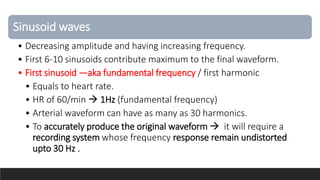 Sinusoid waves
• Decreasing amplitude and having increasing frequency.
• First 6-10 sinusoids contribute maximum to the final waveform.
• First sinusoid —aka fundamental frequency / first harmonic
• Equals to heart rate.
• HR of 60/min  1Hz (fundamental frequency)
• Arterial waveform can have as many as 30 harmonics.
• To accurately produce the original waveform  it will require a
recording system whose frequency response remain undistorted
upto 30 Hz .
 