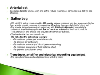    Arterial set.
-   Specialized plastic tubing, short and stiff to reduce resonance, connected to a 500 ml bag
    of saline.

   Saline bag
    -500 ml 0.9% saline pressurized to 300 mmHg using a pressure bag, i.e. a pressure higher
    than arterial systolic pressure to prevent backflow from the cannula into the giving set.
    -The arterial set and pressurized saline bag with 2500units Heparin incorporate a
    continuous slow flushing system of 3–4 ml per hour to keep the line free from clots.
     -The arterial set and arterial line should be free from air bubbles.
    - The line is attached to a transducer.
     -Do not allow the saline bag to empty
    ◦   –To maintain patency of arterial cannula.
    ◦   –To prevent air embolism
    ◦   –To maintain accuracy of blood pressure reading
    ◦   –To maintain accuracy of fluid balance chart
    ◦   –To prevent backflow of blood

   Transducer, amplifier and electrical recording equipment.
    -The transducer is zeroed and placed level with the heart.
 