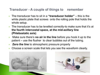    The transducer has to sit in a “transducer holder” – this is the
    white plastic plate that screws onto the rolling pole that holds the
    whole setup.
   The transducer has to be levelled correctly-to make sure that it‟s at
    the fourth intercostal space, at the mid-axillary line
    (Phlebostatic axis)
    Make sure there‟s no air in the line before you hook it up to the
    patient – use the flusher to clear bubbles out of the tubing.
    Zero the line to atmospheric pressure properly
   Choose a screen scale that lets you see the waveform clearly.
 