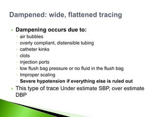    Dampening occurs due to:
    ◦   air bubbles
    ◦   overly compliant, distensible tubing
    ◦   catheter kinks
    ◦   clots
    ◦   injection ports
    ◦   low flush bag pressure or no fluid in the flush bag
    ◦   Improper scaling
    ◦   Severe hypotension if everything else is ruled out
   This type of trace Under estimate SBP, over estimate
    DBP
 