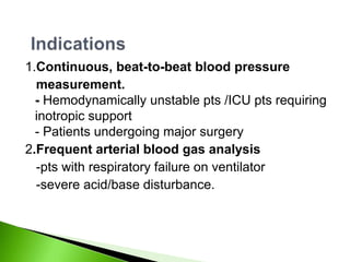 1.Continuous, beat-to-beat blood pressure
  measurement.
  - Hemodynamically unstable pts /ICU pts requiring
  inotropic support
  - Patients undergoing major surgery
2.Frequent arterial blood gas analysis
  -pts with respiratory failure on ventilator
  -severe acid/base disturbance.
 