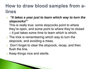     “It takes a year just to learn which way to turn the
    stopcocks!”
    This is really true: some stopcocks point to where
    they‟re open, and some point to where they‟re closed
    – it just takes some time to learn which is which.
   The trick is remembering which way to turn the
    stopcock, and avoiding a mess.
    Don‟t forget to clear the stopcock, recap, and then
    flush the line.
   Keep things nice and sterile.
 