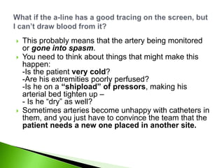    This probably means that the artery being monitored
    or gone into spasm.
   You need to think about things that might make this
    happen:
    -Is the patient very cold?
    -Are his extremities poorly perfused?
    -Is he on a “shipload” of pressors, making his
    arterial bed tighten up –
    - Is he “dry” as well?
   Sometimes arteries become unhappy with catheters in
    them, and you just have to convince the team that the
    patient needs a new one placed in another site.
 
