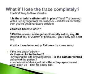 The first thing to think about is:
    1.Is the arterial catheter still in place? Yes? Try drawing
    with a 3cc syringe from the stopcock – if it draws normally,
    then you‟ve got a hardware problem
    2.Cables become loose?
    3.Did the screen scale get accidentally set to, say, 40,
    instead of 150 or 200mm of pressure?- you‟ll only see a flat
    line.

    4.Is it a transducer setup Failure – try a new setup.

   If the line doesn‟t draw –
    -Is there a clot in the hub?
    -Try taking the site dressing down – is the catheter kinked
    going into the patient?
    - Sometimes art-lines just fail – the artery spasms and
    won‟t open up – time for a new site.
 