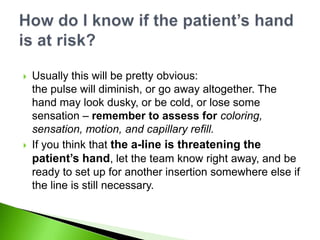    Usually this will be pretty obvious:
    the pulse will diminish, or go away altogether. The
    hand may look dusky, or be cold, or lose some
    sensation – remember to assess for coloring,
    sensation, motion, and capillary refill.
   If you think that the a-line is threatening the
    patient’s hand, let the team know right away, and be
    ready to set up for another insertion somewhere else if
    the line is still necessary.
 