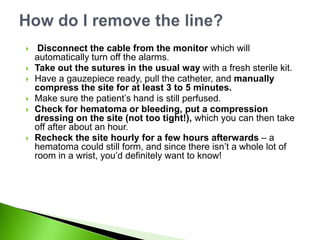     Disconnect the cable from the monitor which will
    automatically turn off the alarms.
   Take out the sutures in the usual way with a fresh sterile kit.
   Have a gauzepiece ready, pull the catheter, and manually
    compress the site for at least 3 to 5 minutes.
   Make sure the patient‟s hand is still perfused.
   Check for hematoma or bleeding, put a compression
    dressing on the site (not too tight!), which you can then take
    off after about an hour.
   Recheck the site hourly for a few hours afterwards – a
    hematoma could still form, and since there isn‟t a whole lot of
    room in a wrist, you‟d definitely want to know!
 