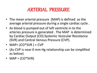 ARTERIAL PRESSURE
• The mean arterial pressure (MAP) is defined as the
average arterial pressure during a single cardiac cycle .
• As blood is pumped out of left ventricle in to the
arteries pressure is generated . The MAP is determined
by Cardiac Output (CO).Systemic Vesicular Resistance
(SVR) and Central Venous Pressure (CVP).
• MAP= (CO*SVR ) + CVP
• (As CVP is near 0 mm Hg relationship can be simplified
as below)
• MAP = (CO*SVR)
 