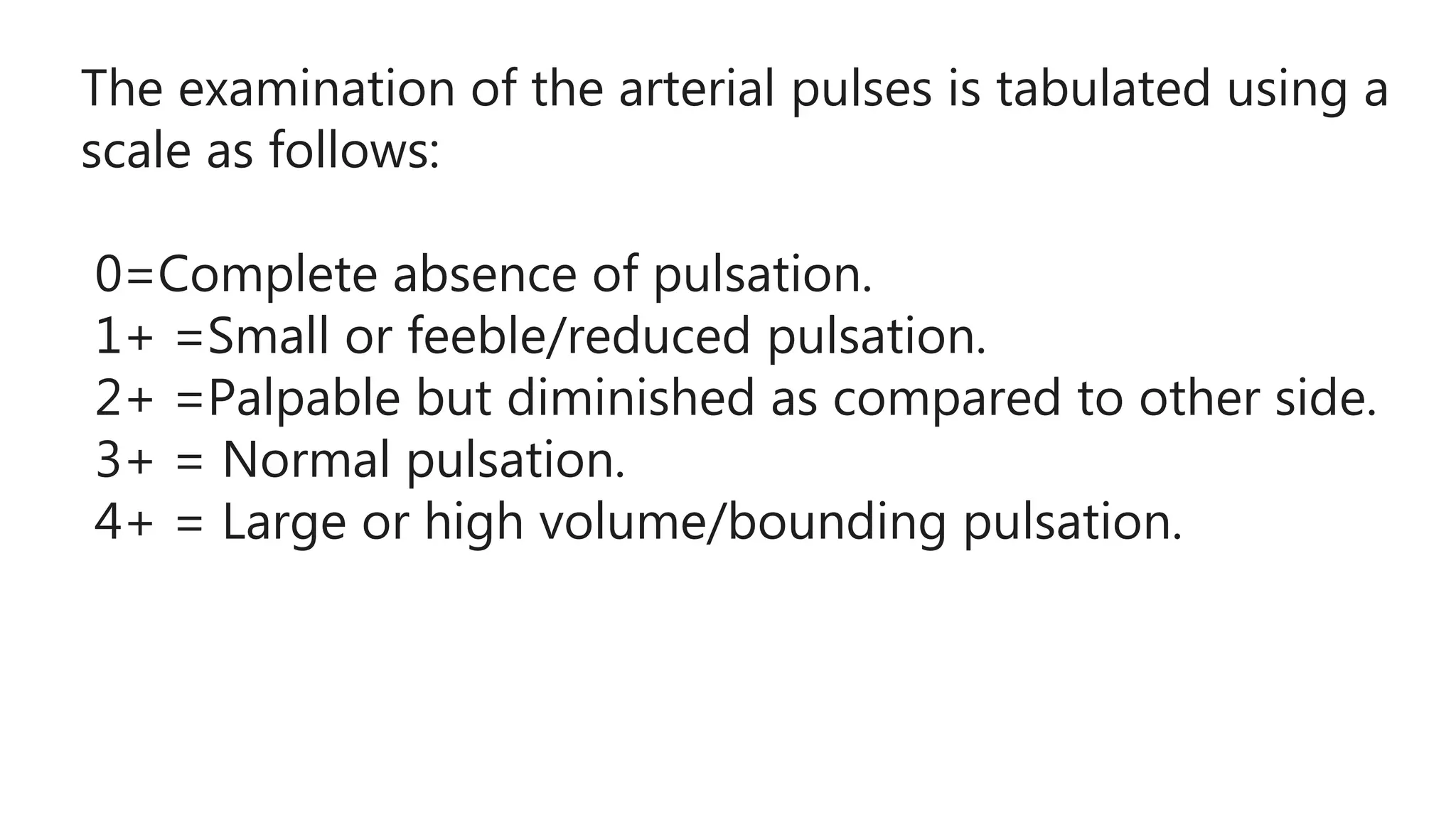 The examination of the arterial pulses is tabulated using a
scale as follows:
0=Complete absence of pulsation.
1+ =Small or feeble/reduced pulsation.
2+ =Palpable but diminished as compared to other side.
3+ = Normal pulsation.
4+ = Large or high volume/bounding pulsation.
 