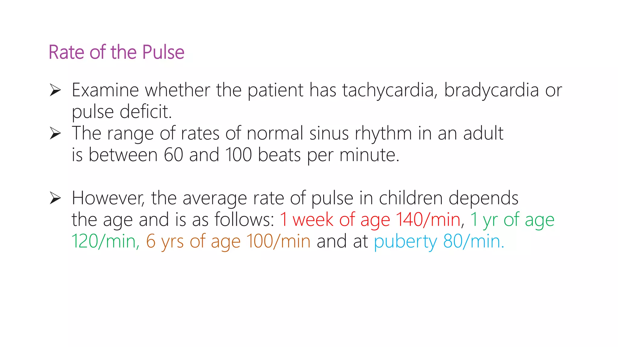 Rate of the Pulse
 Examine whether the patient has tachycardia, bradycardia or
pulse deficit.
 The range of rates of normal sinus rhythm in an adult
is between 60 and 100 beats per minute.
 However, the average rate of pulse in children depends
the age and is as follows: 1 week of age 140/min, 1 yr of age
120/min, 6 yrs of age 100/min and at puberty 80/min.
 