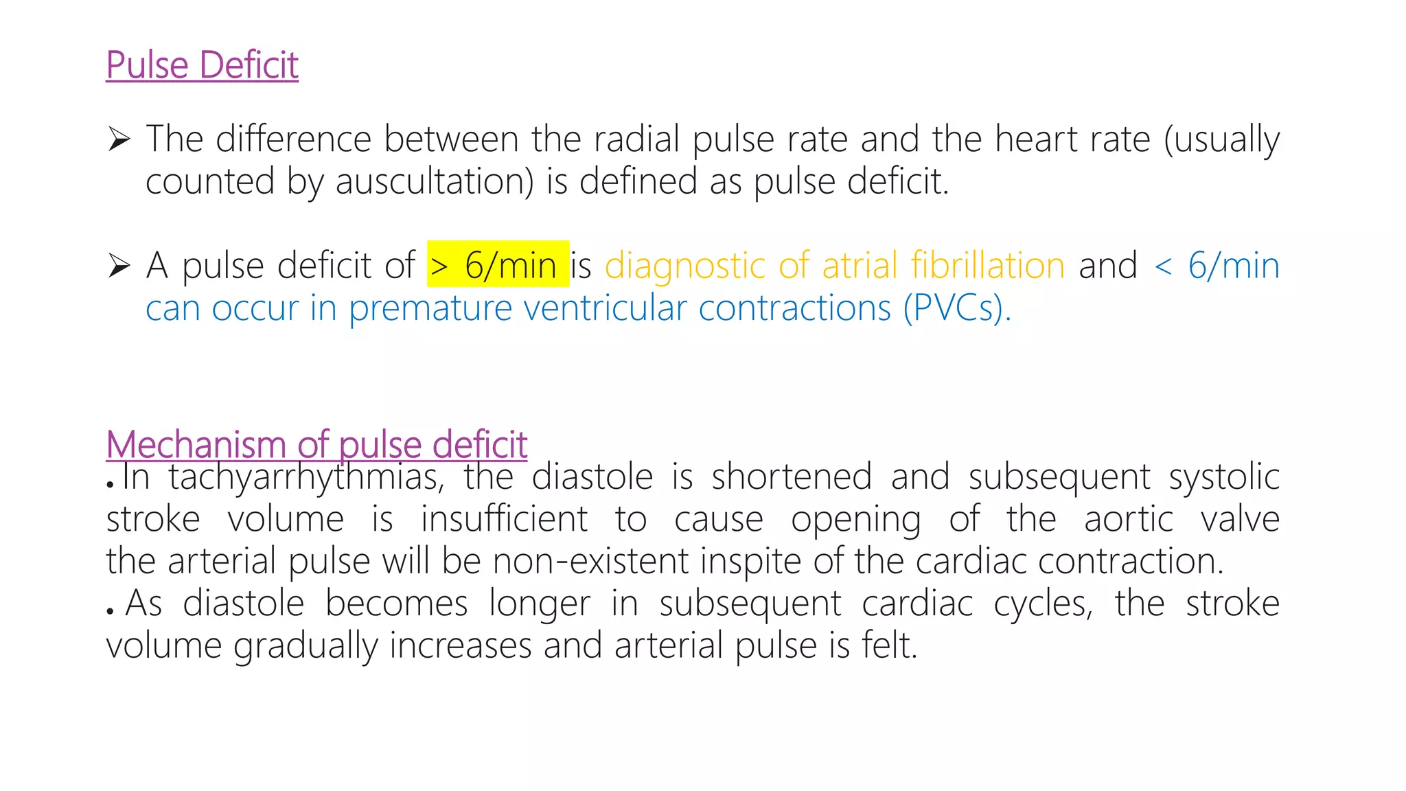 Pulse Deficit
 The difference between the radial pulse rate and the heart rate (usually
counted by auscultation) is defined as pulse deficit.
 A pulse deficit of > 6/min is diagnostic of atrial fibrillation and < 6/min
can occur in premature ventricular contractions (PVCs).
Mechanism of pulse deficit
● In tachyarrhythmias, the diastole is shortened and subsequent systolic
stroke volume is insufficient to cause opening of the aortic valve
the arterial pulse will be non-existent inspite of the cardiac contraction.
● As diastole becomes longer in subsequent cardiac cycles, the stroke
volume gradually increases and arterial pulse is felt.
 