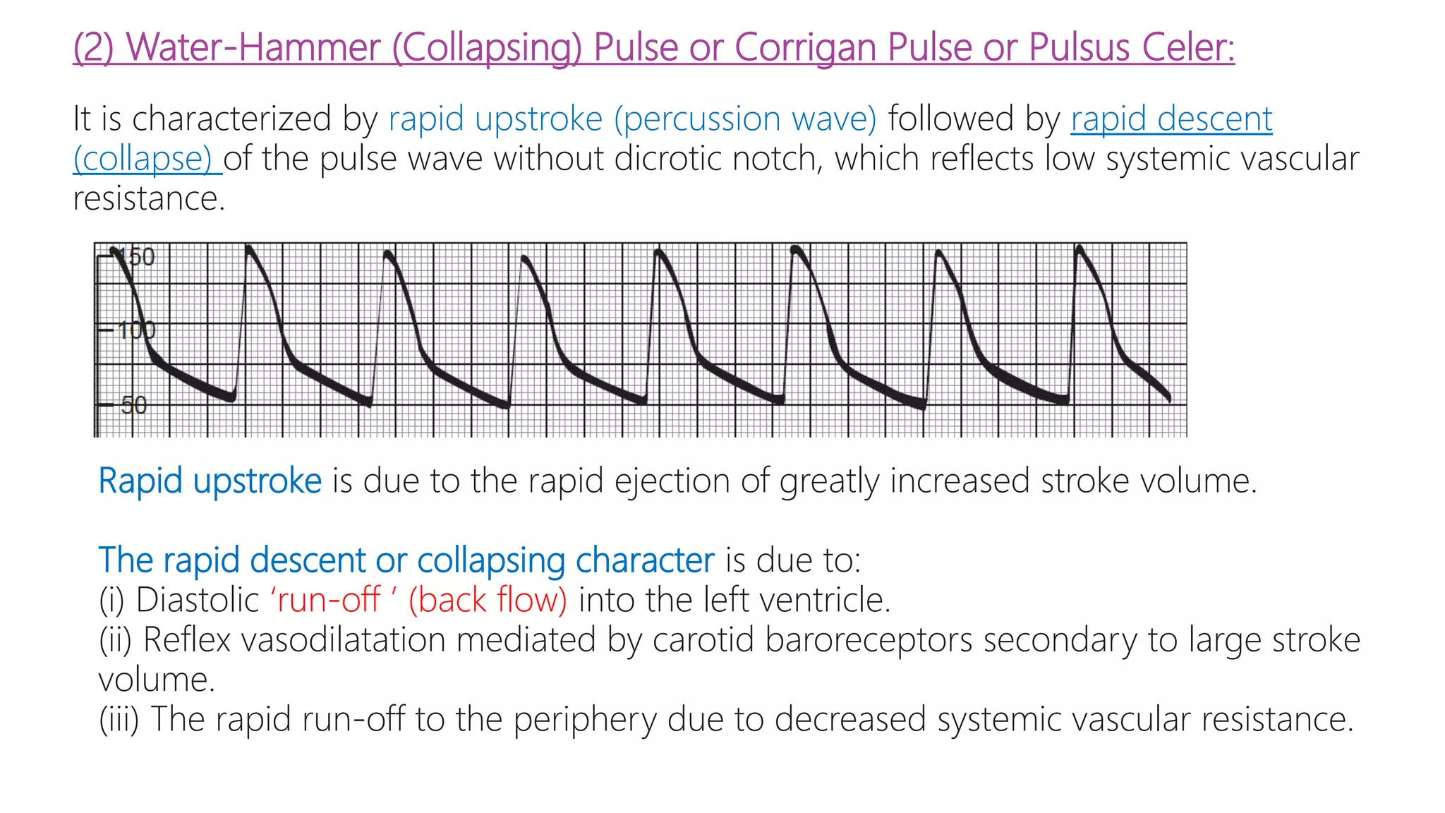 (2) Water-Hammer (Collapsing) Pulse or Corrigan Pulse or Pulsus Celer:
It is characterized by rapid upstroke (percussion wave) followed by rapid descent
(collapse) of the pulse wave without dicrotic notch, which reflects low systemic vascular
resistance.
Rapid upstroke is due to the rapid ejection of greatly increased stroke volume.
The rapid descent or collapsing character is due to:
(i) Diastolic ‘run-off ’ (back flow) into the left ventricle.
(ii) Reflex vasodilatation mediated by carotid baroreceptors secondary to large stroke
volume.
(iii) The rapid run-off to the periphery due to decreased systemic vascular resistance.
 