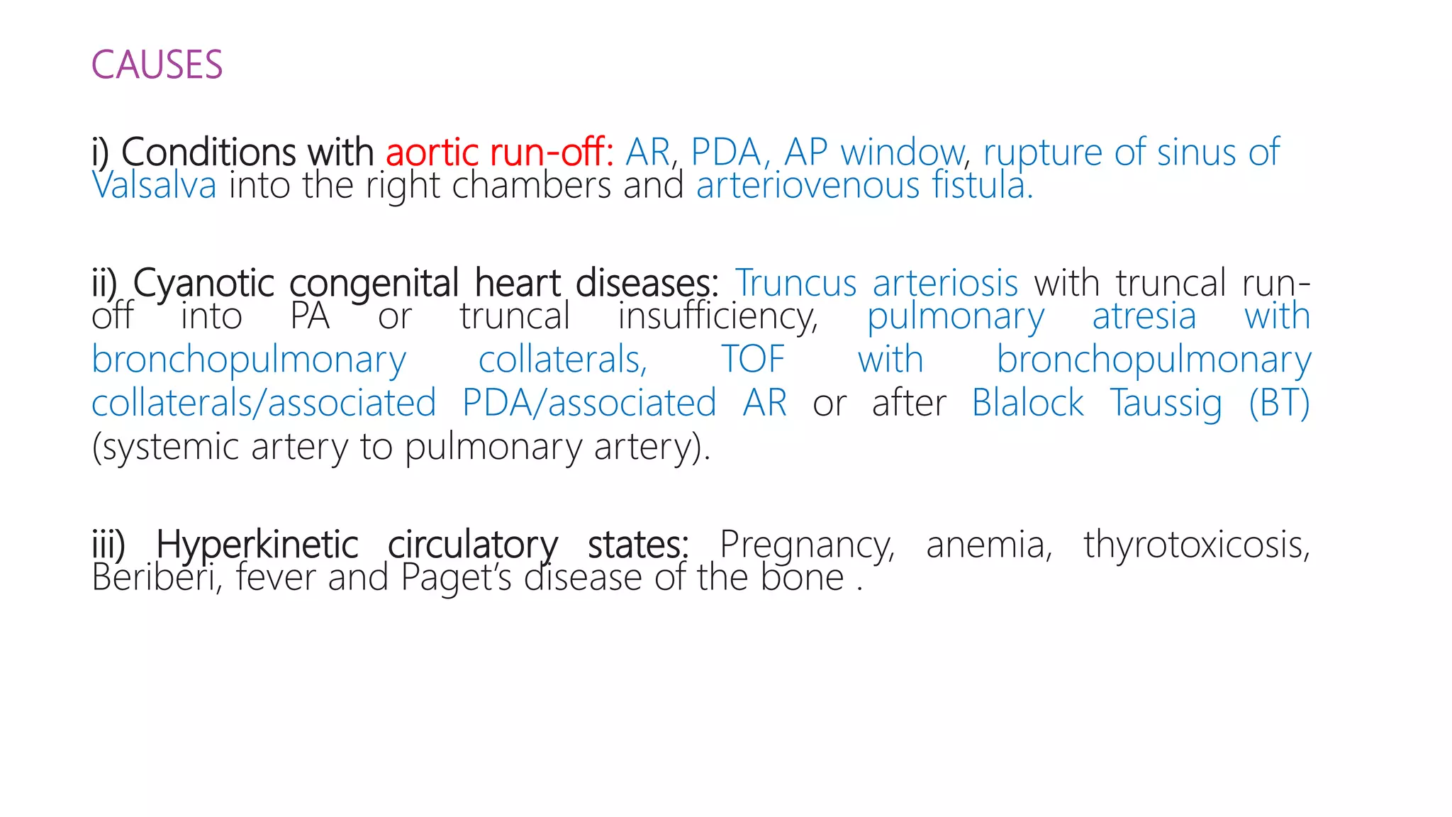 CAUSES
i) Conditions with aortic run-off: AR, PDA, AP window, rupture of sinus of
Valsalva into the right chambers and arteriovenous fistula.
ii) Cyanotic congenital heart diseases: Truncus arteriosis with truncal run-
off into PA or truncal insufficiency, pulmonary atresia with
bronchopulmonary collaterals, TOF with bronchopulmonary
collaterals/associated PDA/associated AR or after Blalock Taussig (BT)
(systemic artery to pulmonary artery).
iii) Hyperkinetic circulatory states: Pregnancy, anemia, thyrotoxicosis,
Beriberi, fever and Paget’s disease of the bone .
 