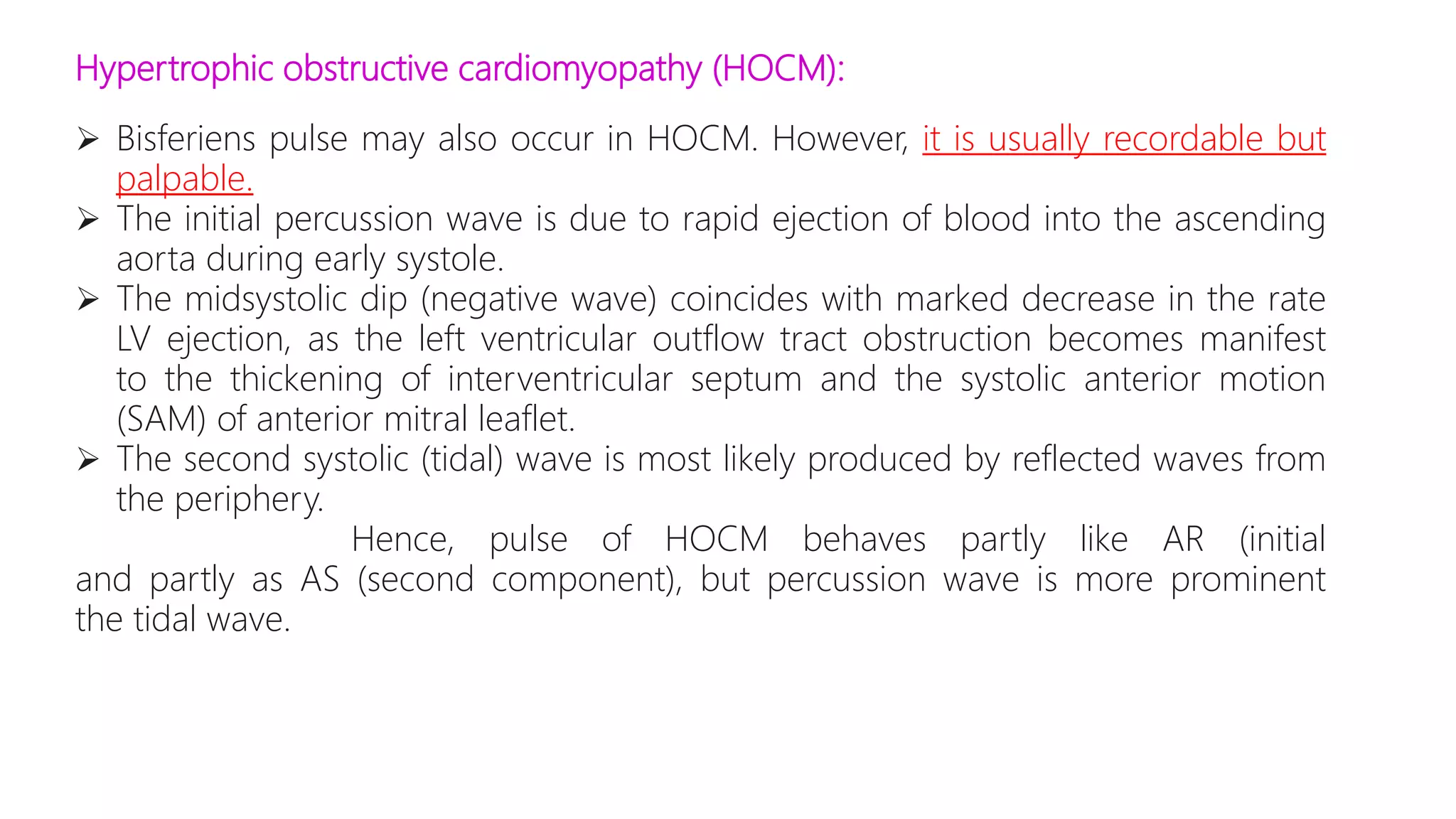 Hypertrophic obstructive cardiomyopathy (HOCM):
 Bisferiens pulse may also occur in HOCM. However, it is usually recordable but
palpable.
 The initial percussion wave is due to rapid ejection of blood into the ascending
aorta during early systole.
 The midsystolic dip (negative wave) coincides with marked decrease in the rate
LV ejection, as the left ventricular outflow tract obstruction becomes manifest
to the thickening of interventricular septum and the systolic anterior motion
(SAM) of anterior mitral leaflet.
 The second systolic (tidal) wave is most likely produced by reflected waves from
the periphery.
Hence, pulse of HOCM behaves partly like AR (initial
and partly as AS (second component), but percussion wave is more prominent
the tidal wave.
 