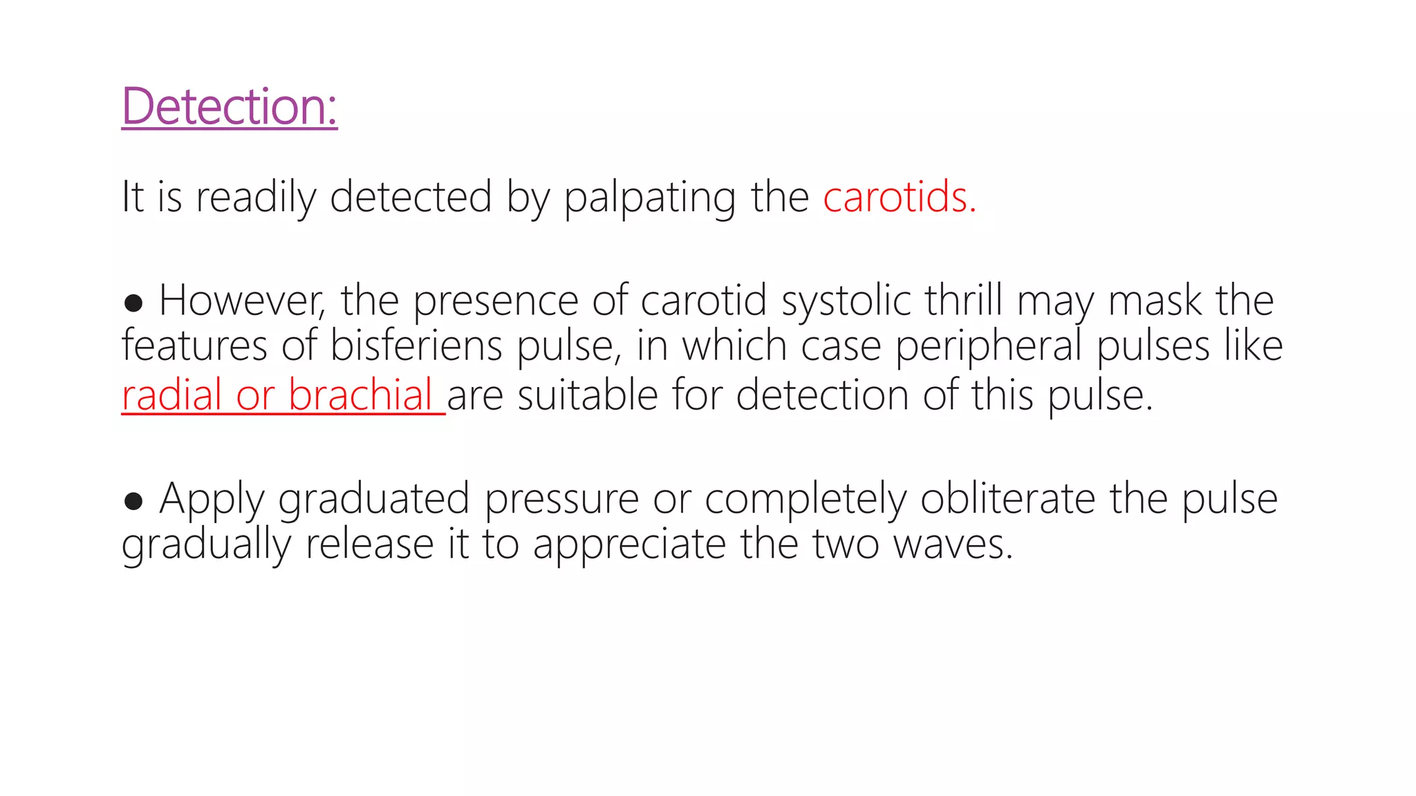 Detection:
It is readily detected by palpating the carotids.
● However, the presence of carotid systolic thrill may mask the
features of bisferiens pulse, in which case peripheral pulses like
radial or brachial are suitable for detection of this pulse.
● Apply graduated pressure or completely obliterate the pulse
gradually release it to appreciate the two waves.
 