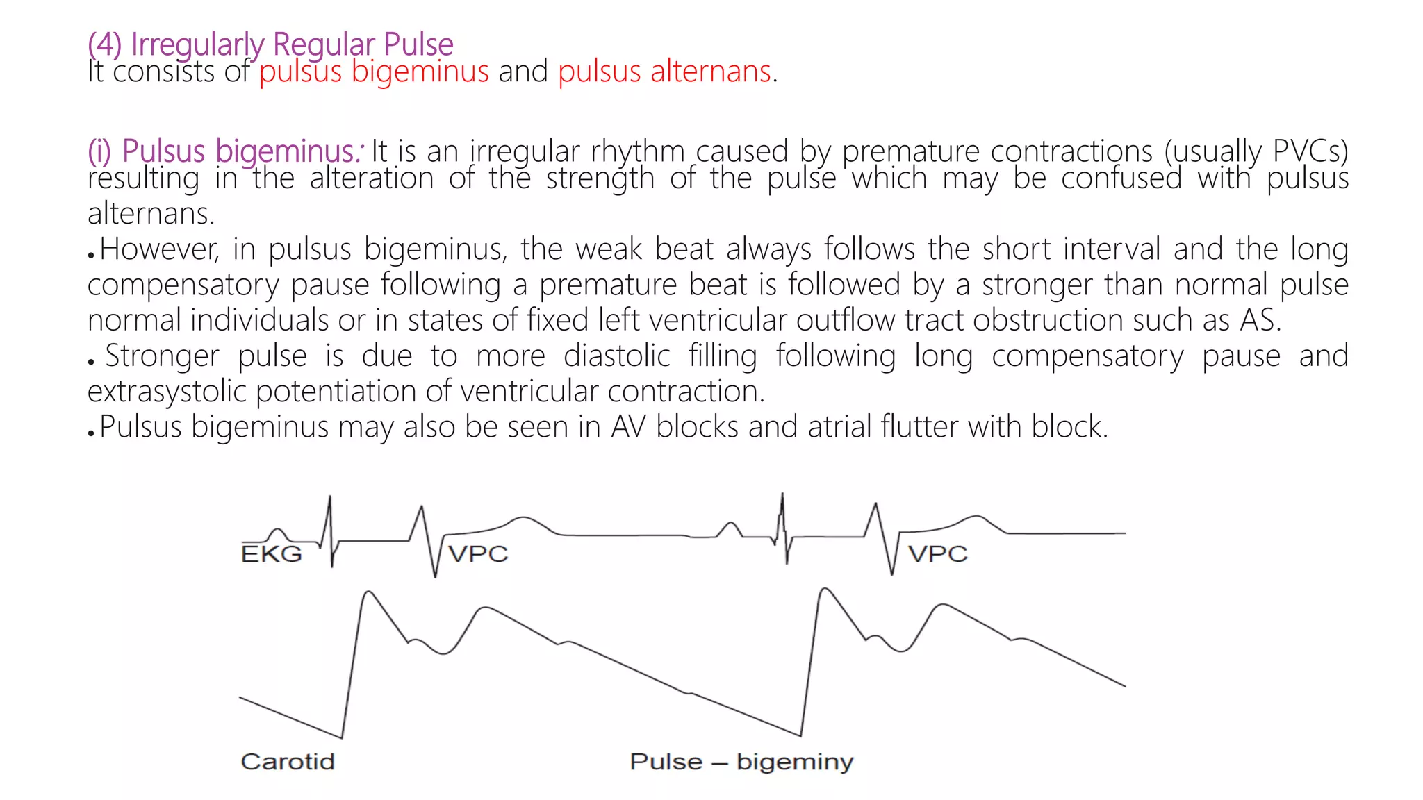 (4) Irregularly Regular Pulse
It consists of pulsus bigeminus and pulsus alternans.
(i) Pulsus bigeminus: It is an irregular rhythm caused by premature contractions (usually PVCs)
resulting in the alteration of the strength of the pulse which may be confused with pulsus
alternans.
● However, in pulsus bigeminus, the weak beat always follows the short interval and the long
compensatory pause following a premature beat is followed by a stronger than normal pulse
normal individuals or in states of fixed left ventricular outflow tract obstruction such as AS.
● Stronger pulse is due to more diastolic filling following long compensatory pause and
extrasystolic potentiation of ventricular contraction.
● Pulsus bigeminus may also be seen in AV blocks and atrial flutter with block.
 