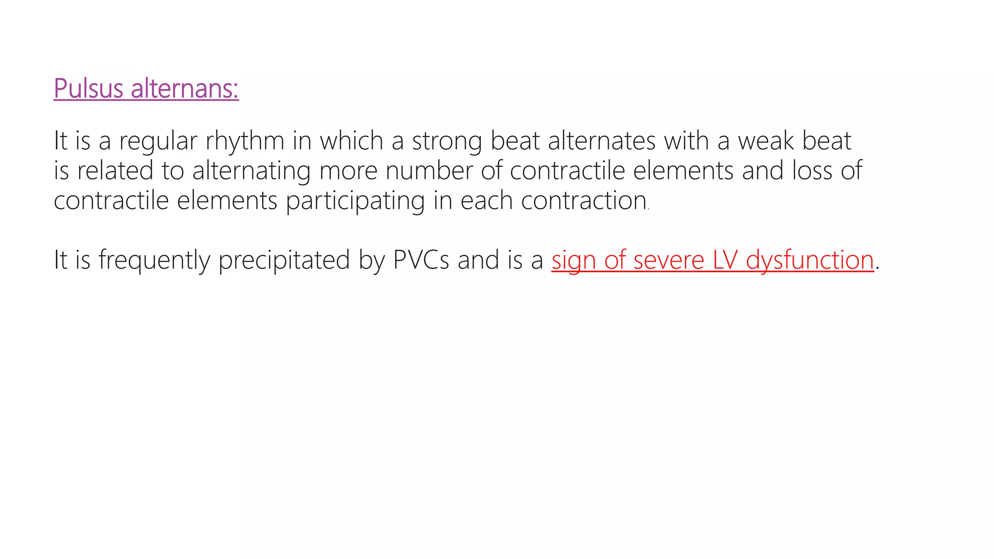 Pulsus alternans:
It is a regular rhythm in which a strong beat alternates with a weak beat
is related to alternating more number of contractile elements and loss of
contractile elements participating in each contraction.
It is frequently precipitated by PVCs and is a sign of severe LV dysfunction.
 
