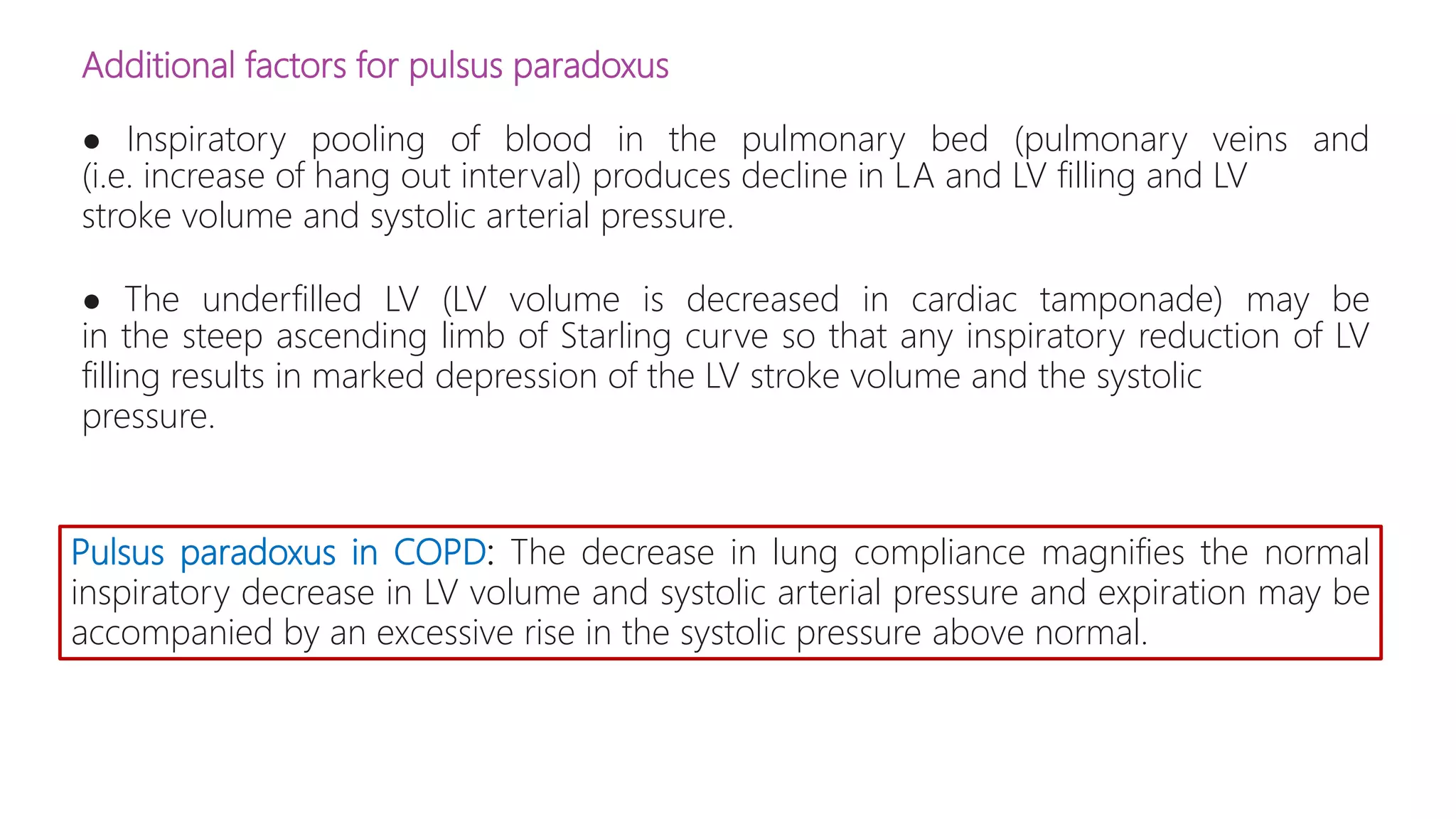 Additional factors for pulsus paradoxus
● Inspiratory pooling of blood in the pulmonary bed (pulmonary veins and
(i.e. increase of hang out interval) produces decline in LA and LV filling and LV
stroke volume and systolic arterial pressure.
● The underfilled LV (LV volume is decreased in cardiac tamponade) may be
in the steep ascending limb of Starling curve so that any inspiratory reduction of LV
filling results in marked depression of the LV stroke volume and the systolic
pressure.
Pulsus paradoxus in COPD: The decrease in lung compliance magnifies the normal
inspiratory decrease in LV volume and systolic arterial pressure and expiration may be
accompanied by an excessive rise in the systolic pressure above normal.
 