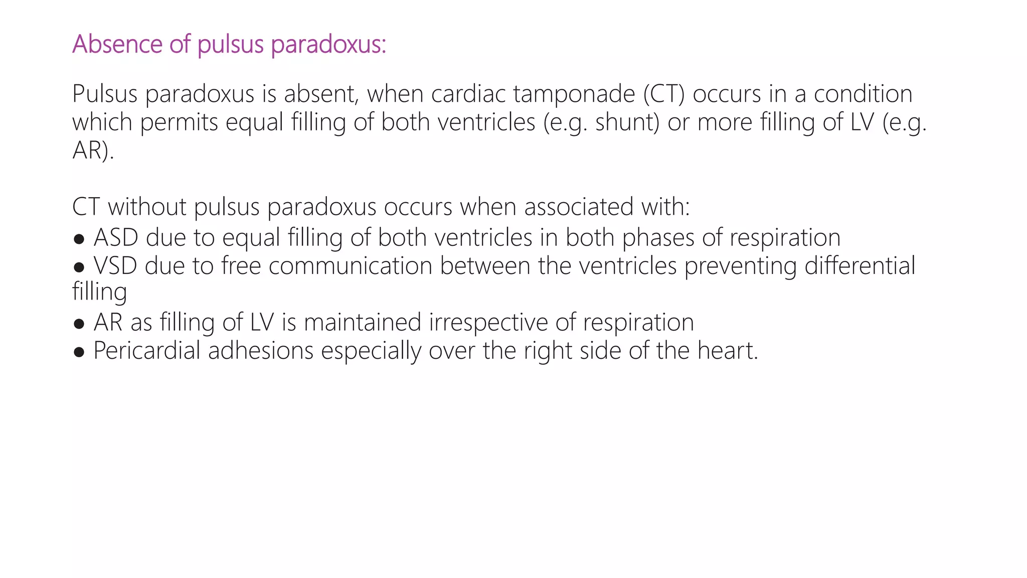 Absence of pulsus paradoxus:
Pulsus paradoxus is absent, when cardiac tamponade (CT) occurs in a condition
which permits equal filling of both ventricles (e.g. shunt) or more filling of LV (e.g.
AR).
CT without pulsus paradoxus occurs when associated with:
● ASD due to equal filling of both ventricles in both phases of respiration
● VSD due to free communication between the ventricles preventing differential
filling
● AR as filling of LV is maintained irrespective of respiration
● Pericardial adhesions especially over the right side of the heart.
 